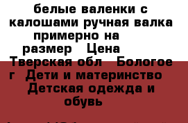 белые валенки с калошами ручная валка,примерно на 29-30 размер › Цена ­ 500 - Тверская обл., Бологое г. Дети и материнство » Детская одежда и обувь   